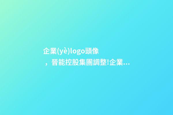 企業(yè)logo頭像，晉能控股集團調整!企業(yè)標識(LOGO)被全網(wǎng)刪除